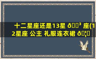 十二星座还是13星 🐳 座(12星座 公主 礼服连衣裙 🦆 )